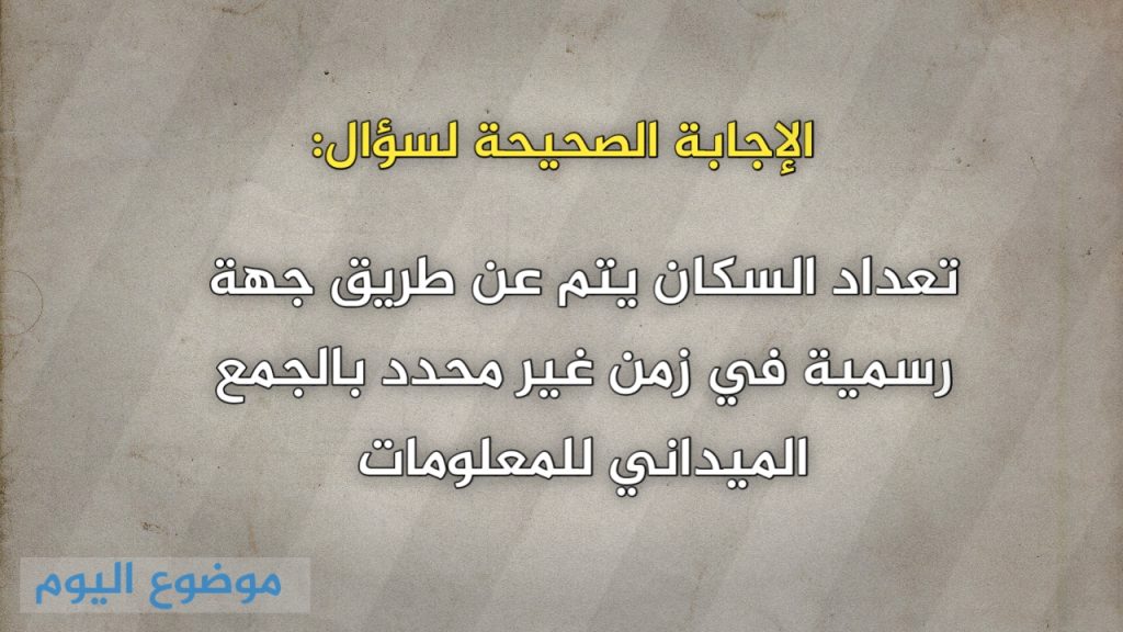 تعداد السكان يتم عن طريق جهة رسمية في زمن غير محدد بالجمع الميداني للمعلومات
