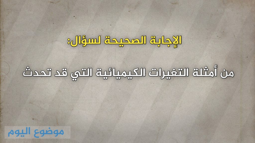 من أمثلة التغيرات الكيميائية التي قد تحدث