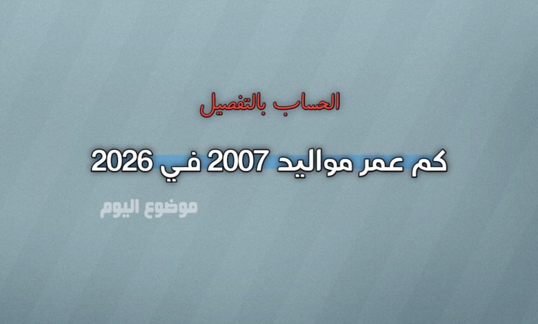 كم عمر مواليد 2007 في 2026؟ الحساب بالتفصيل