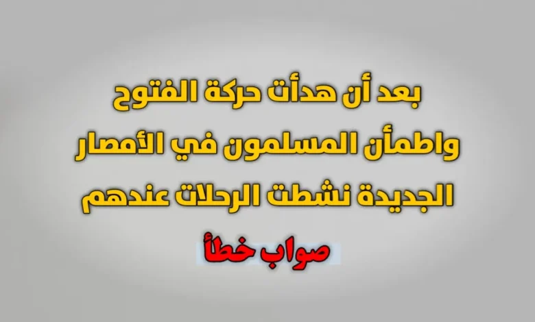 بعد أن هدأت حركة الفتوح واطمأن المسلمون في الأمصار الجديدة نشطت الرحلات عندهم صواب خطأ