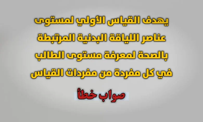 يهدف القياس الأولي لمستوى عناصر اللياقة البدنية المرتبطة بالصحة لمعرفة مستوى الطالب في كل مفردة من مفردات القياس صواب خطأ