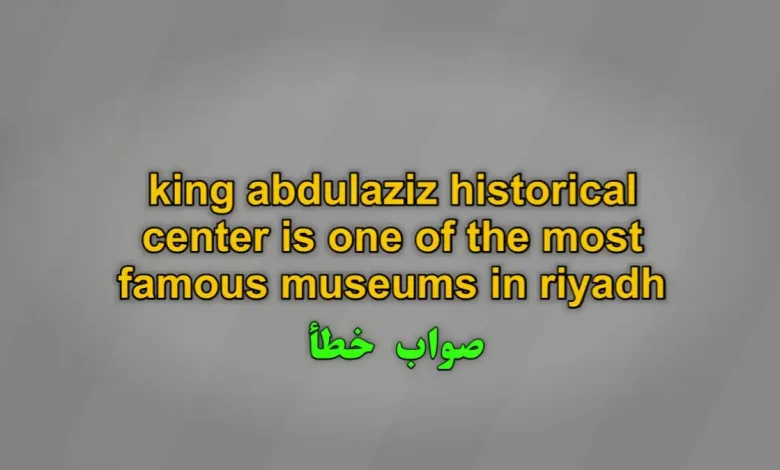 king abdulaziz historical center is one of the most famous museums in riyadh صواب خطأ